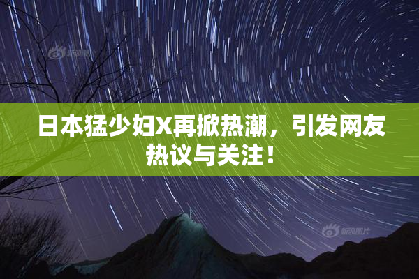 日本猛少妇X再掀热潮，引发网友热议与关注！