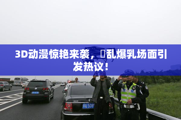 3D动漫惊艳来袭，婬乱爆乳场面引发热议！