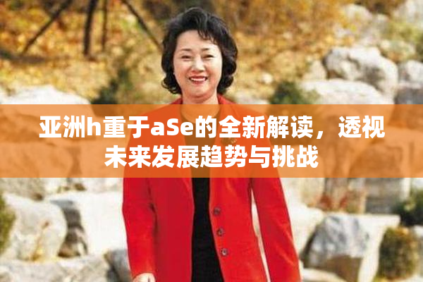 亚洲h重于aSe的全新解读，透视未来发展趋势与挑战