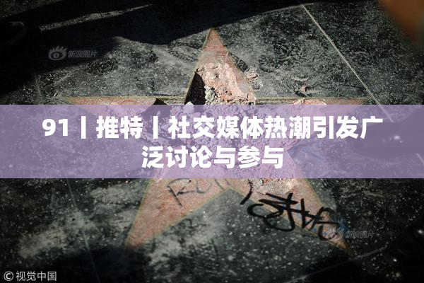 91丨推特丨社交媒体热潮引发广泛讨论与参与