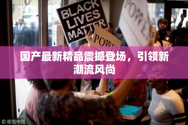 国产最新精品震撼登场，引领新潮流风尚