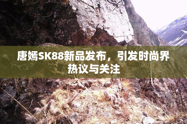 唐嫣SK88新品发布，引发时尚界热议与关注