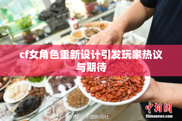cf女角色重新设计引发玩家热议与期待
