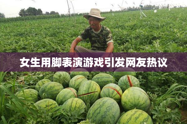 女生用脚表演游戏引发网友热议