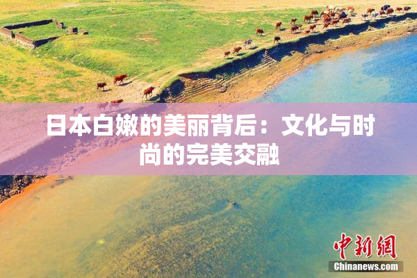 日本白嫩的美丽背后：文化与时尚的完美交融
