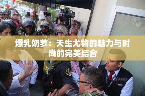 爆乳奶萝：天生尤物的魅力与时尚的完美结合