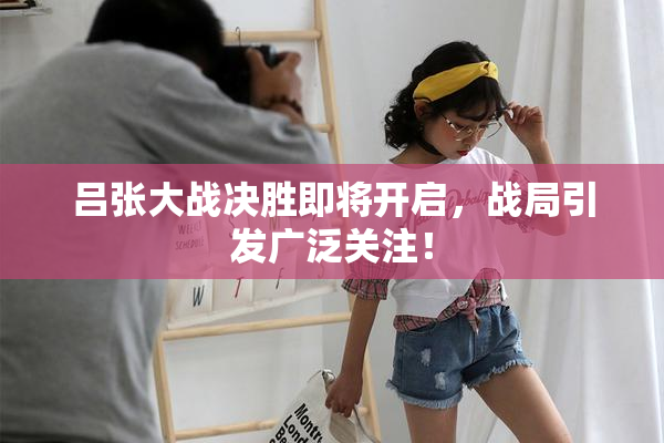 吕张大战决胜即将开启，战局引发广泛关注！