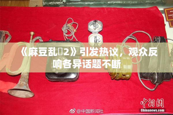 《麻豆乱婬2》引发热议，观众反响各异话题不断
