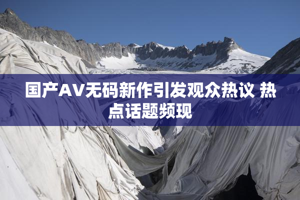 国产AV无码新作引发观众热议 热点话题频现