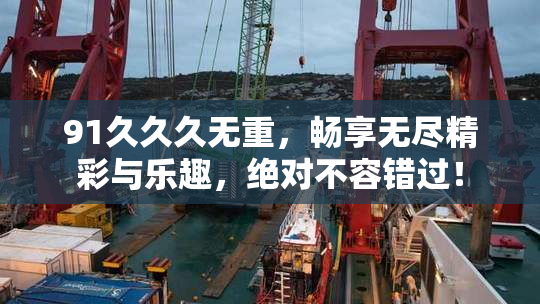 91久久久无重，畅享无尽精彩与乐趣，绝对不容错过！