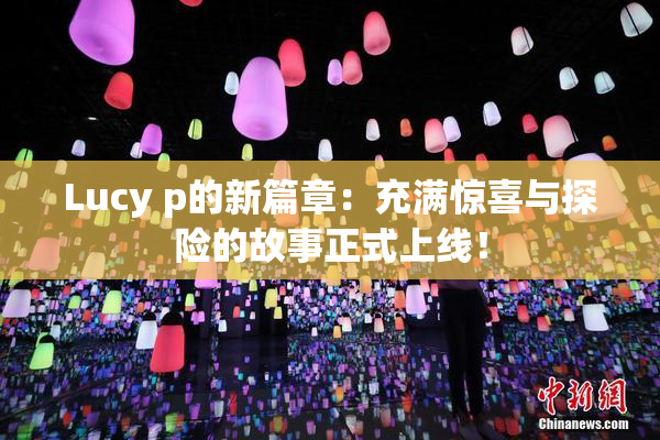 Lucy p的新篇章：充满惊喜与探险的故事正式上线！