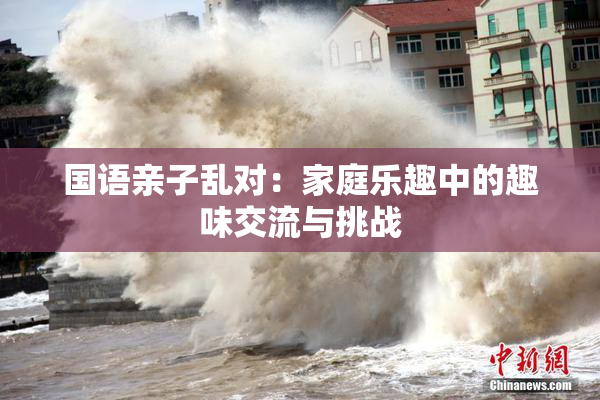 国语亲子乱对：家庭乐趣中的趣味交流与挑战