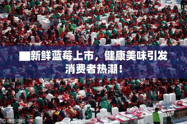 ▇新鲜蓝莓上市，健康美味引发消费者热潮！