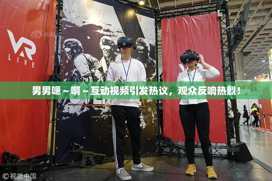 男男嗯～啊～互动视频引发热议，观众反响热烈！