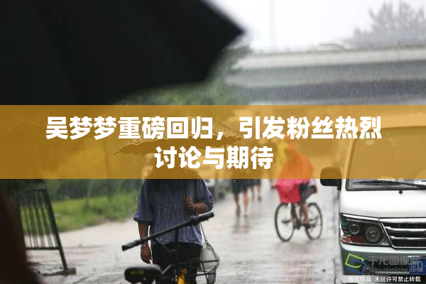 吴梦梦重磅回归，引发粉丝热烈讨论与期待