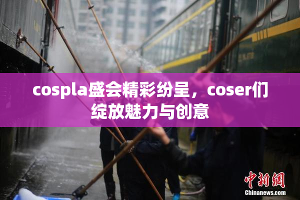 cospla盛会精彩纷呈，coser们绽放魅力与创意
