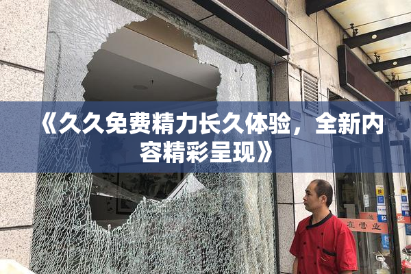 《久久免费精力长久体验，全新内容精彩呈现》
