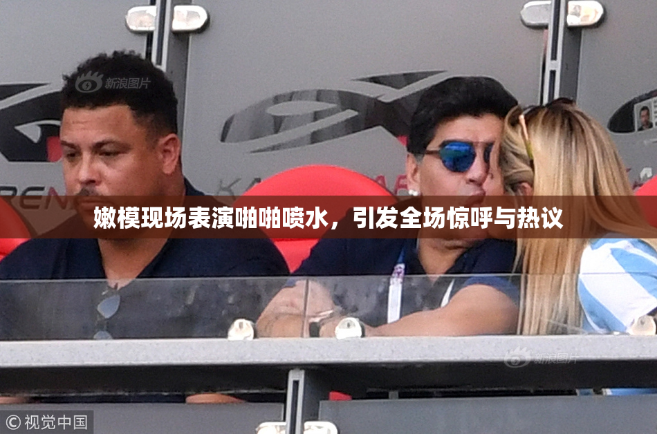嫩模现场表演啪啪喷水，引发全场惊呼与热议