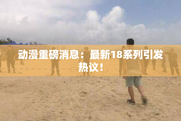 动漫重磅消息：最新18系列引发热议！