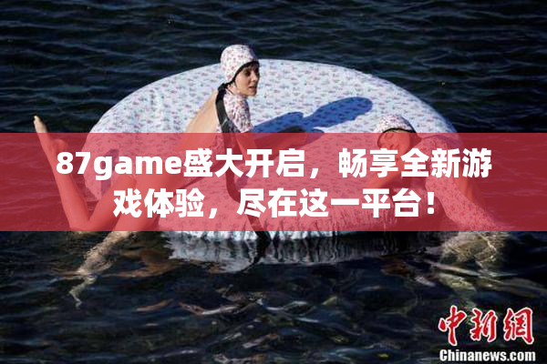 87game盛大开启，畅享全新游戏体验，尽在这一平台！