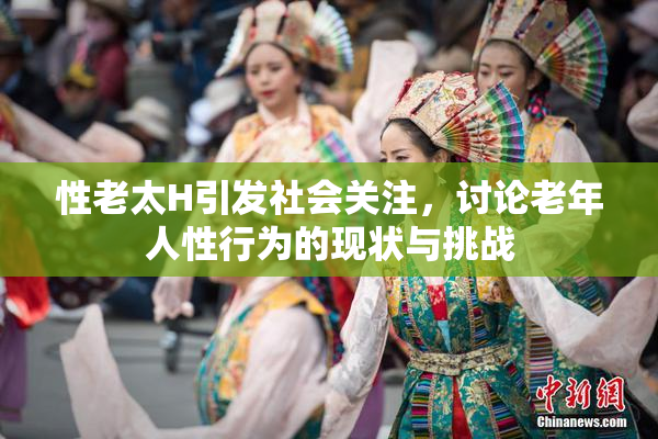 性老太H引发社会关注，讨论老年人性行为的现状与挑战
