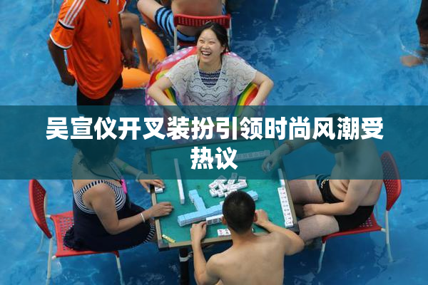 吴宣仪开叉装扮引领时尚风潮受热议