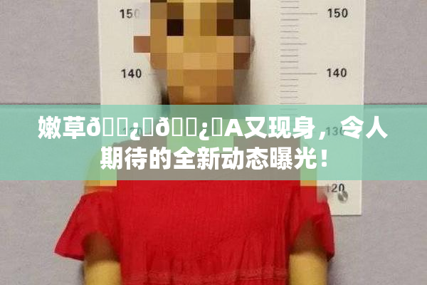 嫩草🌿‌🌿‌A又现身，令人期待的全新动态曝光！