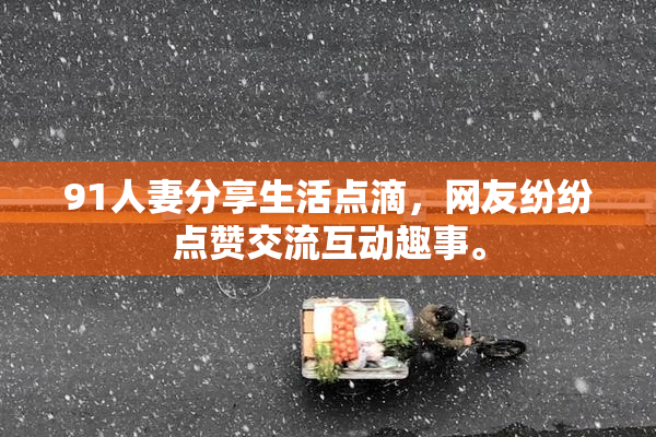 91人妻分享生活点滴，网友纷纷点赞交流互动趣事。
