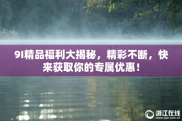 9I精品福利大揭秘，精彩不断，快来获取你的专属优惠！