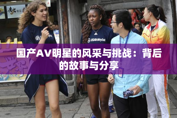 国产AV明星的风采与挑战：背后的故事与分享