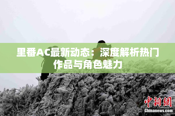 里番AC最新动态：深度解析热门作品与角色魅力