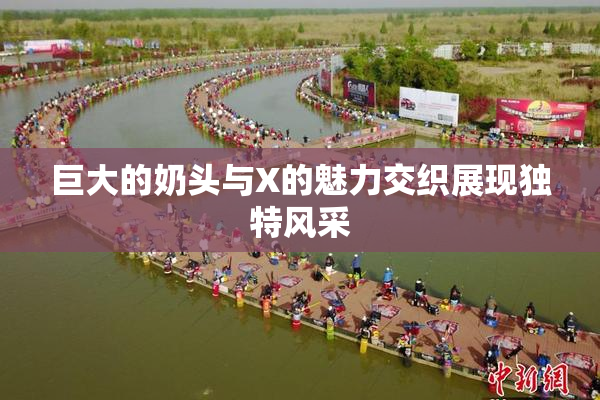 巨大的奶头与X的魅力交织展现独特风采