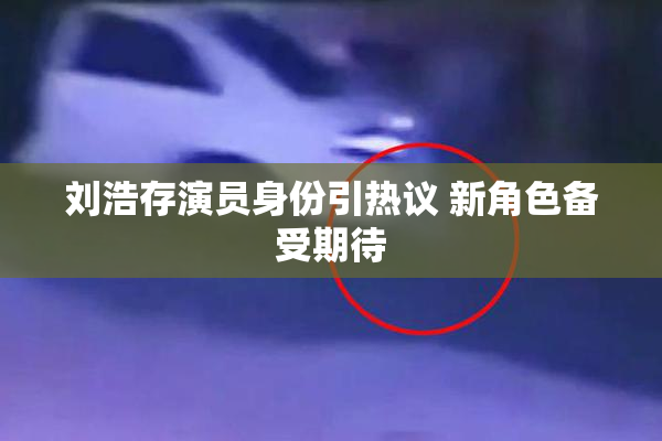 刘浩存演员身份引热议 新角色备受期待
