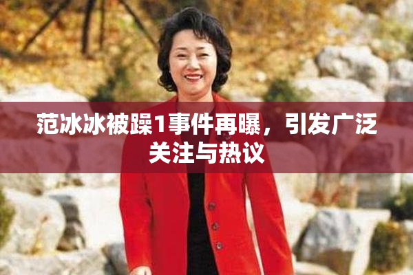 范冰冰被躁1事件再曝，引发广泛关注与热议