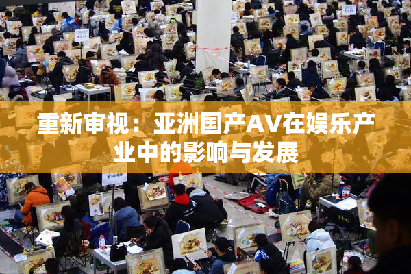 重新审视：亚洲国产AV在娱乐产业中的影响与发展