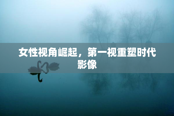 女性视角崛起，第一视重塑时代影像