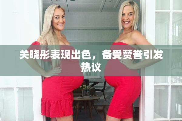关晓彤表现出色，备受赞誉引发热议