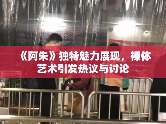 《阿朱》独特魅力展现，裸体艺术引发热议与讨论