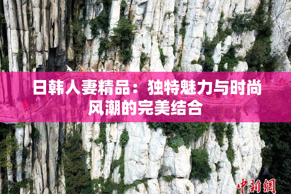 日韩人妻精品：独特魅力与时尚风潮的完美结合