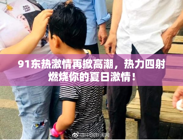 91东热激情再掀高潮，热力四射燃烧你的夏日激情！