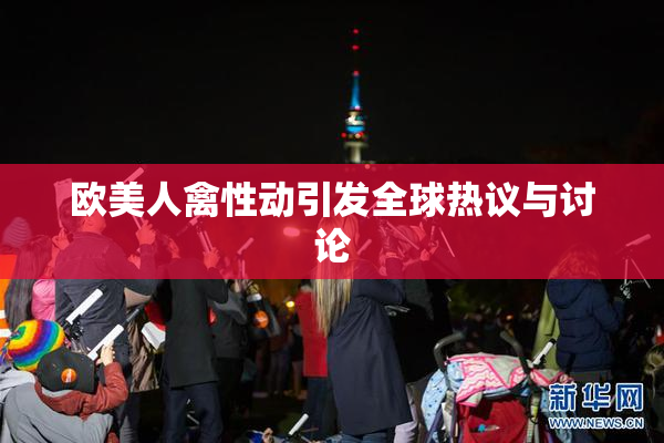 欧美人禽性动引发全球热议与讨论