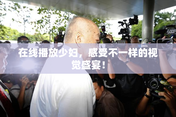 在线播放少妇，感受不一样的视觉盛宴！