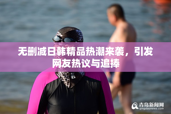 无删减日韩精品热潮来袭，引发网友热议与追捧