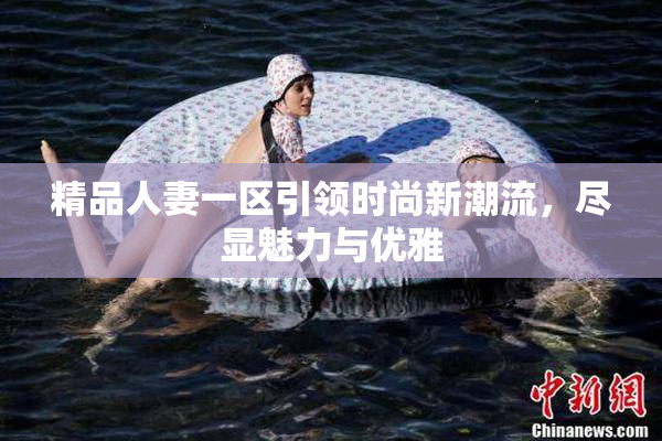 精品人妻一区引领时尚新潮流，尽显魅力与优雅