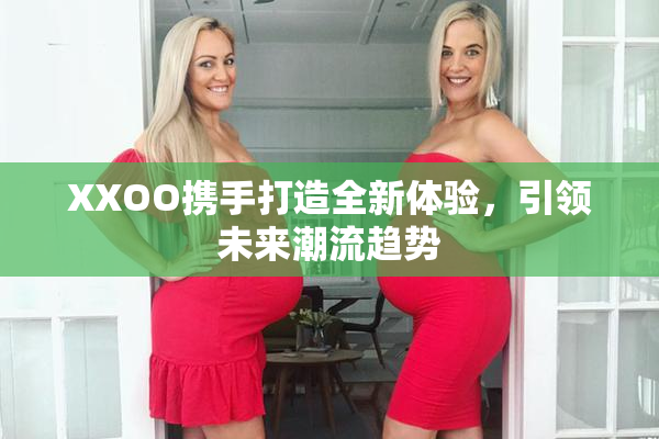XXOO携手打造全新体验，引领未来潮流趋势