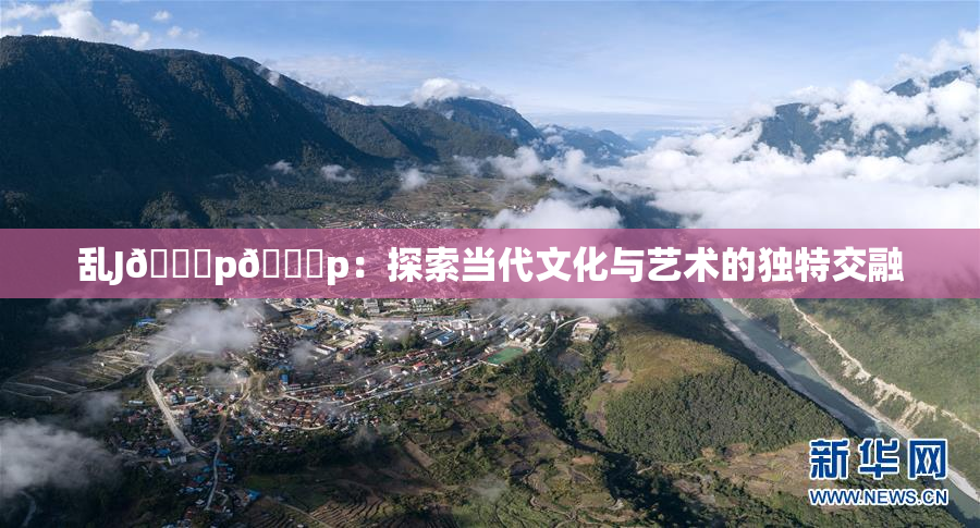 乱J🈚p🈚p：探索当代文化与艺术的独特交融