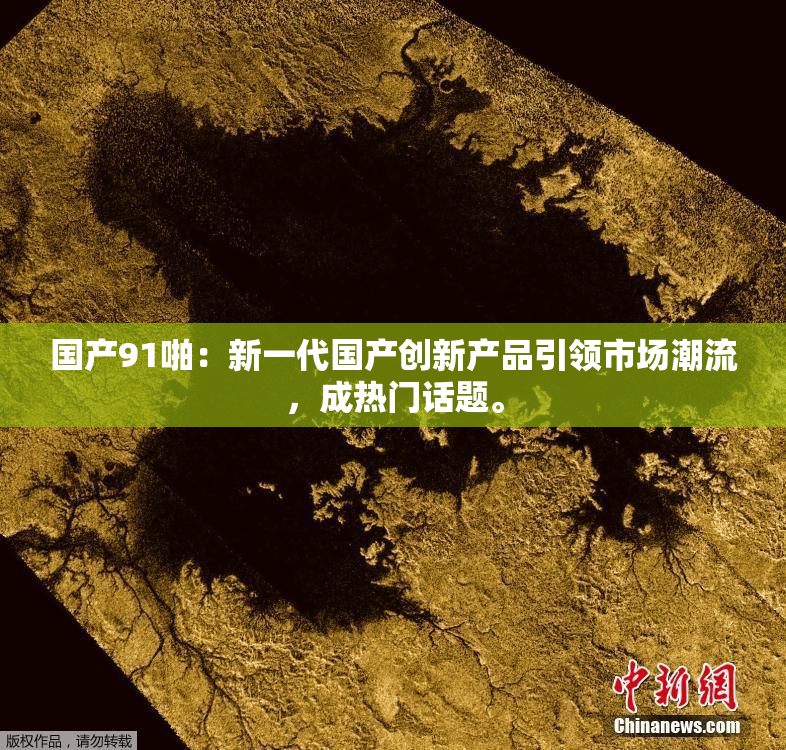 国产91啪：新一代国产创新产品引领市场潮流，成热门话题。