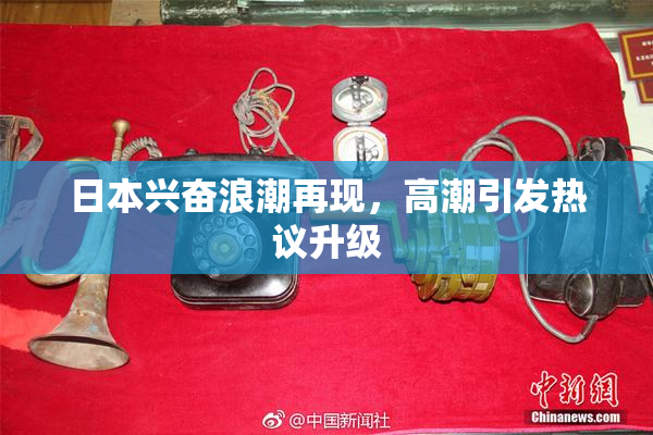 日本兴奋浪潮再现，高潮引发热议升级