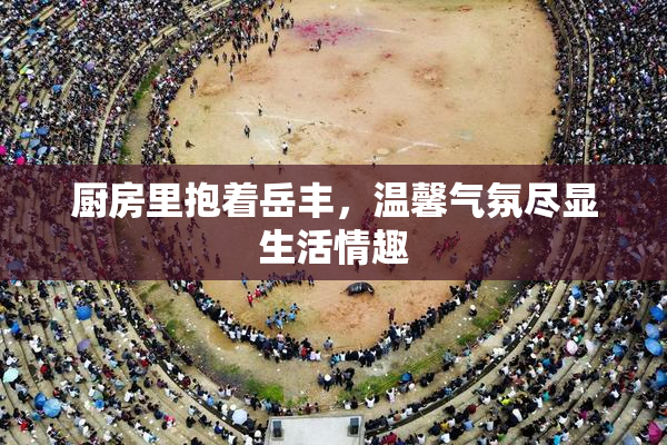 厨房里抱着岳丰，温馨气氛尽显生活情趣