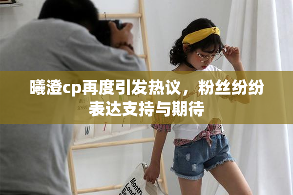 曦澄cp再度引发热议，粉丝纷纷表达支持与期待